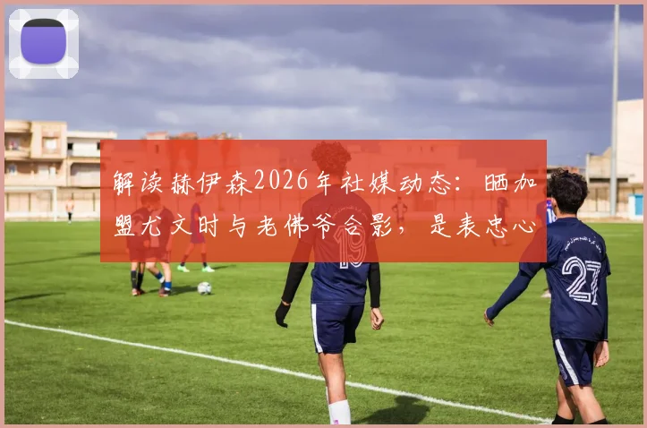 解读赫伊森2026年社媒动态：晒加盟尤文时与老佛爷合影，是表忠心还是另有深意？