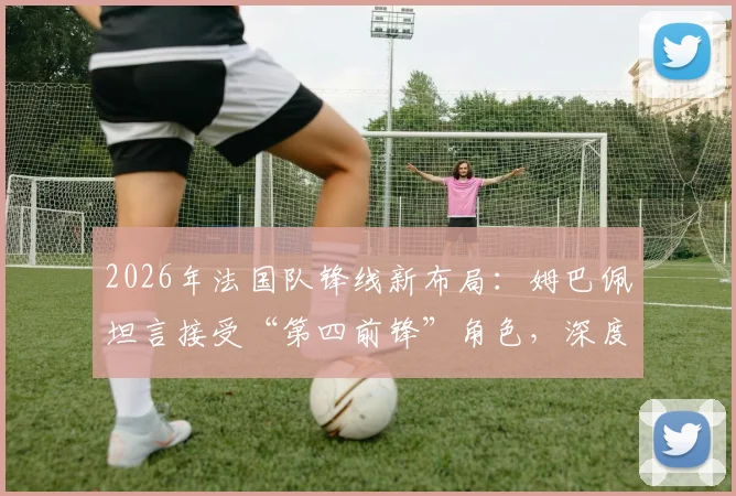 2026年法国队锋线新布局：姆巴佩坦言接受“第四前锋”角色，深度解析德尚战术安排与球员定位调整