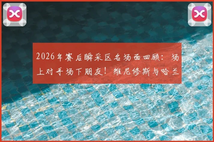 2026年赛后瞬采区名场面回顾:场上对手场下朋友!维尼修斯与哈兰德的友好互动全解析