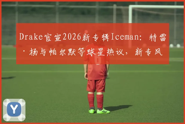 Drake官宣2026新专辑Iceman:特雷·杨与帕尔默等球星热议,新专风格与完整曲目全解析