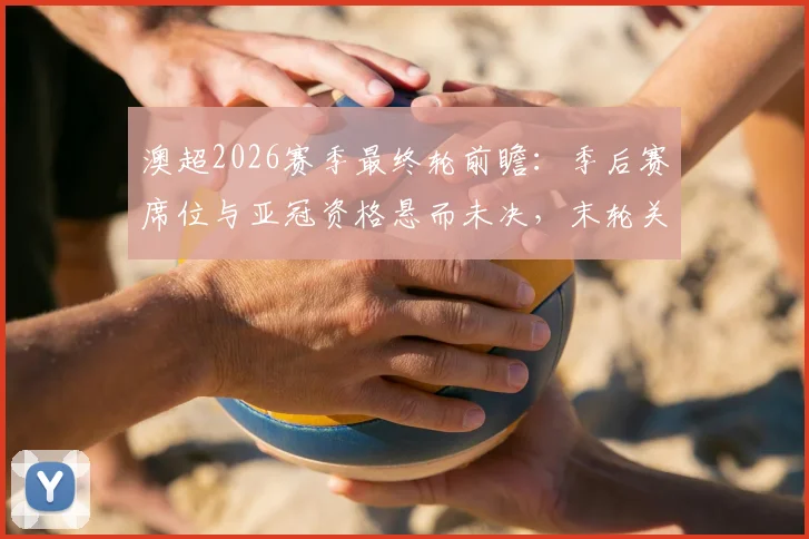 澳超2026赛季最终轮前瞻：季后赛席位与亚冠资格悬而未决，末轮关键对阵全解析