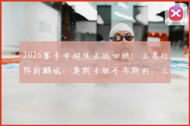 2026赛季中超焦点战回顾:玉昆对阵新鹏城,奥斯卡联手韦斯利,三外援首发阵容深度解析