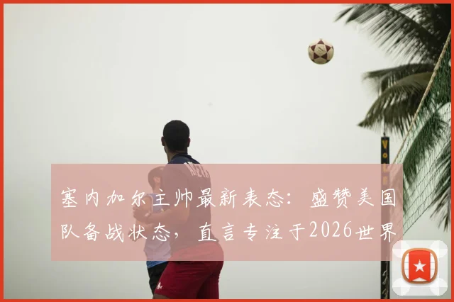 塞内加尔主帅最新表态:盛赞美国队备战状态,直言专注于2026世界杯而非个人合同