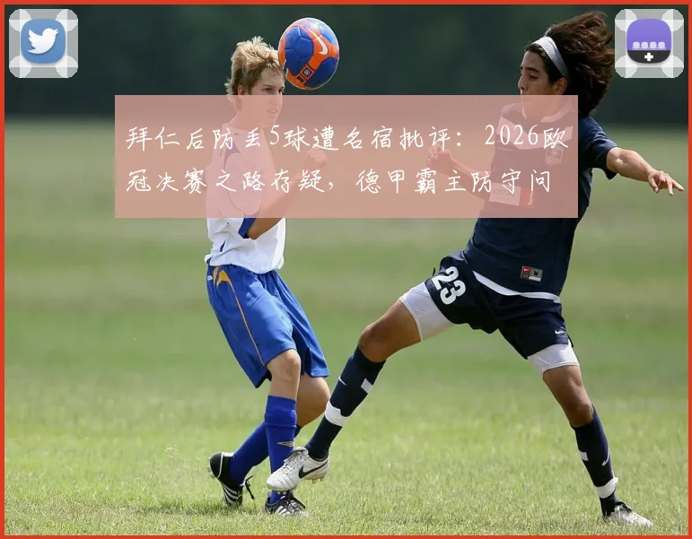拜仁后防丢5球遭名宿批评：2026欧冠决赛之路存疑，德甲霸主防守问题如何破？
