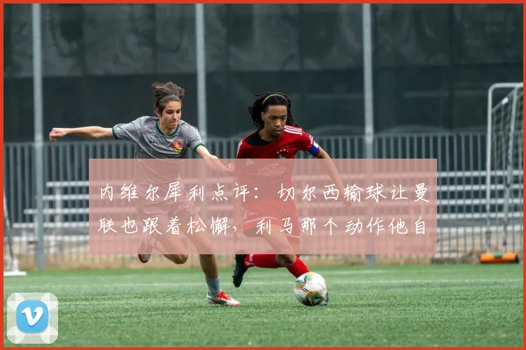 内维尔犀利点评：切尔西输球让曼联也跟着松懈，利马那个动作他自己心里最清楚