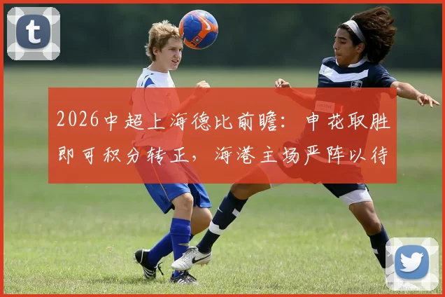 2026中超上海德比前瞻：申花取胜即可积分转正，海港主场严阵以待阻击死敌