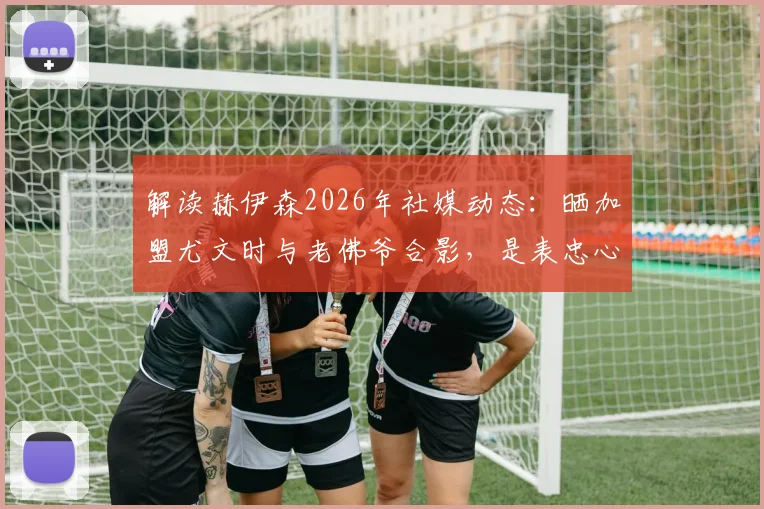 解读赫伊森2026年社媒动态：晒加盟尤文时与老佛爷合影，是表忠心还是另有深意？