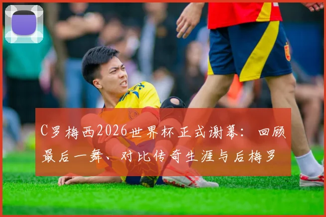 C罗梅西2026世界杯正式谢幕:回顾最后一舞、对比传奇生涯与后梅罗时代格局分析