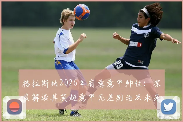 格拉斯纳2026年有意意甲帅位：深度解读其英超意甲无差别论及未来执教路径