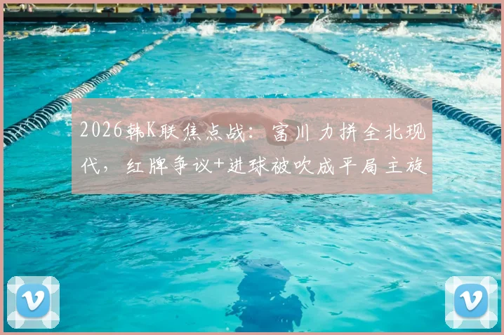 2026韩K联焦点战:富川力拼全北现代,红牌争议+进球被吹成平局主旋律