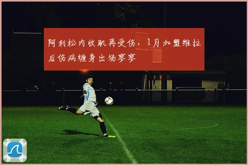 阿利松内收肌再受伤,1月加盟维拉后伤病缠身出场寥寥