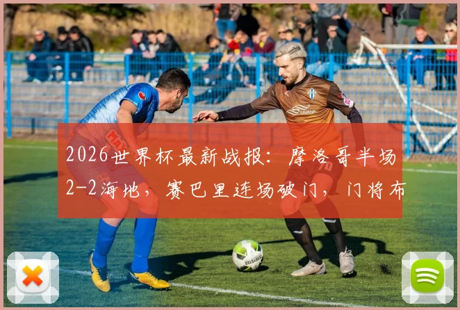 2026世界杯最新战报:摩洛哥半场2-2海地,赛巴里连场破门,门将布努自摆乌龙过程详解