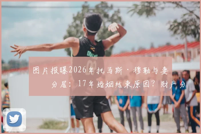 图片报曝2026年托马斯·穆勒与妻子分居：17年婚姻结束原因？财产分割与拜仁生涯影响解读