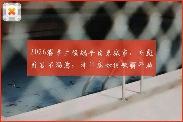 2026赛季主场战平南京城市,毛彪直言不满意,津门虎如何破解平局困局?