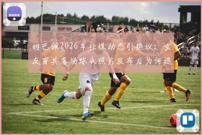 姆巴佩2026年社媒动态引热议:女友穿其落场球衣照片发布后为何迅速删除?