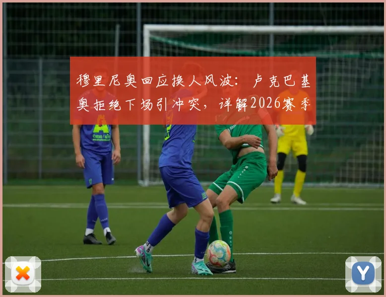 穆里尼奥回应换人风波：卢克巴基奥拒绝下场引冲突，详解2026赛季罗马队内管理难题