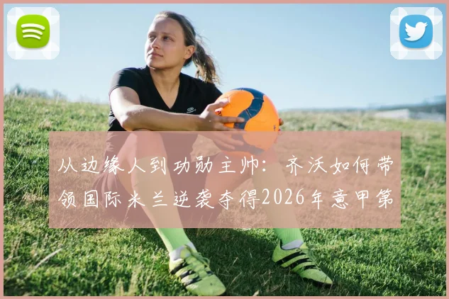 从边缘人到功勋主帅：齐沃如何带领国际米兰逆袭夺得2026年意甲第21冠？