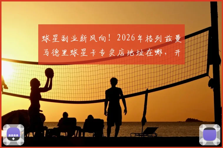 球星副业新风向！2026年格列兹曼马德里球星卡专卖店地址在哪，开店成本与盈利如何，足球明星投资实况解读