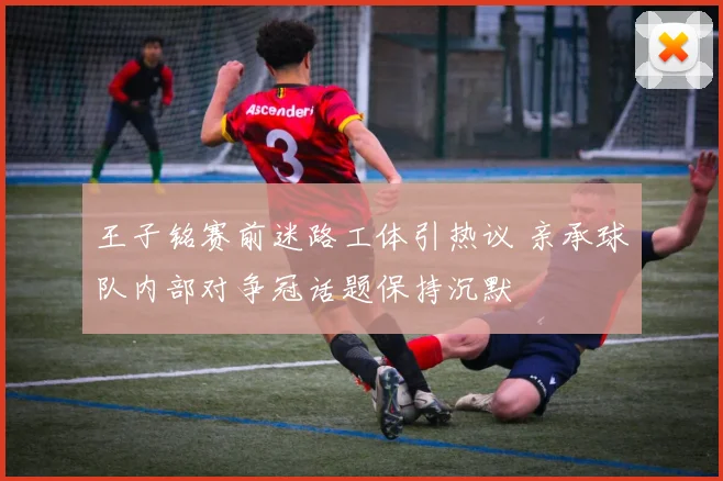 王子铭赛前迷路工体引热议 亲承球队内部对争冠话题保持沉默