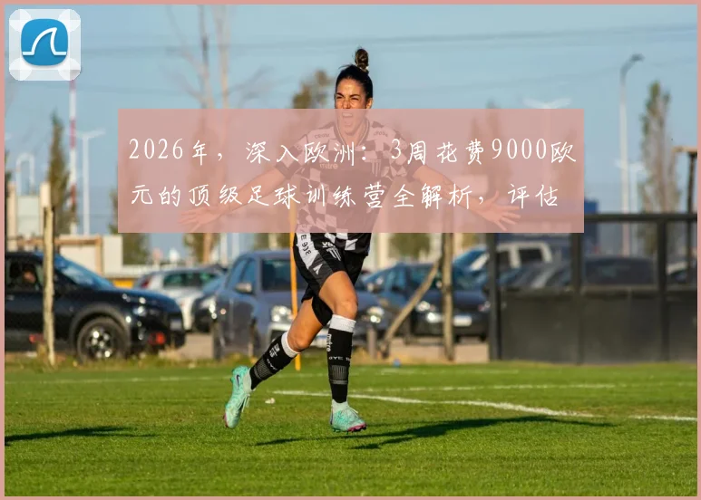 2026年,深入欧洲:3周花费9000欧元的顶级足球训练营全解析,评估其价值与学员收获