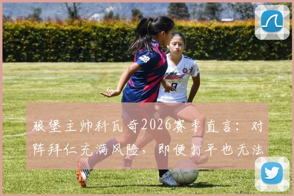 狼堡主帅科瓦奇2026赛季直言：对阵拜仁充满风险，即便打平也无法脱困，球队深陷危机何去何从？